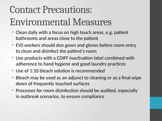 Contact Precautions:
Environmental Measures
• Clean daily with a focus on high touch areas, e.g. patient
bathrooms and areas close to the patient
• EVS workers should don gown and gloves before room entry
to clean and disinfect the patient’s room
• Use products with a CDIFF inactivation label combined with
adherence to hand hygiene and good laundry practices
• Use of 1:10 bleach solution is recommended
• Bleach may be used as an adjunct to cleaning or as a final wipe
down of frequently touched surfaces
• Processes for room disinfection should be audited, especially
in outbreak scenarios, to ensure compliance
 