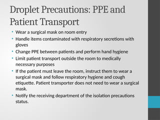 Droplet Precautions: PPE and
Patient Transport
• Wear a surgical mask on room entry
• Handle items contaminated with respiratory secretions with
gloves
• Change PPE between patients and perform hand hygiene
• Limit patient transport outside the room to medically
necessary purposes
• If the patient must leave the room, instruct them to wear a
surgical mask and follow respiratory hygiene and cough
etiquette. Patient transporter does not need to wear a surgical
mask.
• Notify the receiving department of the isolation precautions
status.
 