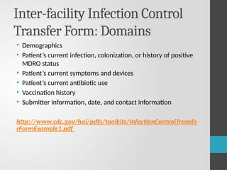 Inter-facility Infection Control
Transfer Form: Domains
• Demographics
• Patient’s current infection, colonization, or history of positive
MDRO status
• Patient’s current symptoms and devices
• Patient’s current antibiotic use
• Vaccination history
• Submitter information, date, and contact information
http://www.cdc.gov/hai/pdfs/toolkits/InfectionControlTransfe
rFormExample1.pdf
 