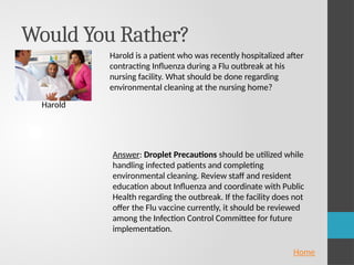 Would You Rather?
Harold
Home
Harold is a patient who was recently hospitalized after
contracting Influenza during a Flu outbreak at his
nursing facility. What should be done regarding
environmental cleaning at the nursing home?
Answer: Droplet Precautions should be utilized while
handling infected patients and completing
environmental cleaning. Review staff and resident
education about Influenza and coordinate with Public
Health regarding the outbreak. If the facility does not
offer the Flu vaccine currently, it should be reviewed
among the Infection Control Committee for future
implementation.
 