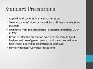 Standard Precautions
• Applied to all patients in a healthcare setting
• Treat all patients’ blood or body fluids as if they are infectious
material
• Originated from the Bloodborne Pathogen Standard by OSHA
in 1991
• Group of infection prevention practices that include hand
hygiene and use of gloves, gowns, masks, eye protection, or
face shields depending on anticipated exposure
• Formerly termed “Universal Precautions”
 