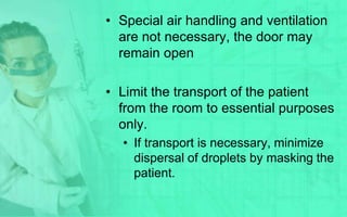 • Special air handling and ventilation
  are not necessary, the door may
  remain open

• Limit the transport of the patient
  from the room to essential purposes
  only.
  • If transport is necessary, minimize
    dispersal of droplets by masking the
    patient.
 