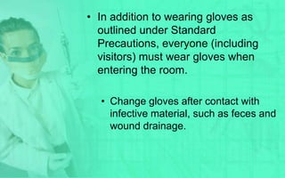• In addition to wearing gloves as
  outlined under Standard
  Precautions, everyone (including
  visitors) must wear gloves when
  entering the room.

  • Change gloves after contact with
    infective material, such as feces and
    wound drainage.
 