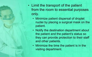 • Limit the transport of the patient
  from the room to essential purposes
  only.
  • Minimize patient dispersal of droplet
    nuclei by placing a surgical mask on the
    patient.
  • Notify the destination department about
    the patient and the patient's status so
    they can provide protection to their staff
    and other patients.
  • Minimize the time the patient is in the
    visiting department.
 