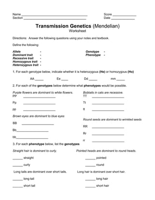 Name _______________________________________ Score ______________
Section _____________________________________ Date ______________
Transmission Genetics (Mendelian)
Worksheet
Directions: Answer the following questions using your notes and textbook.
Define the following:
Allele - Genotype -
Dominant trait - Phenotype -
Recessive trait -
Homozygous trait -
Heterozygous trait -
1. For each genotype below, indicate whether it is heterozygous (He) or homozygous (Ho)
AA _____ Ee ____ Dd _____ mm _____
2. For each of the genotypes below determine what phenotypes would be possible.
Purple flowers are dominant to white flowers. Bobtails in cats are recessive.
PP ___________________ TT ___________________
Pp ___________________ Tt ___________________
pp ___________________ tt ___________________
Brown eyes are dominant to blue eyes
BB ___________________
Bb___________________
bb___________________
3. For each phenotype below, list the genotypes
Round seeds are dominant to wrinkled seeds
RR ___________________
Rr ___________________
rr ___________________
Straight hair is dominant to curly. Pointed heads are dominant to round heads.
______ straight ______ pointed
______ curly ______ round
Long tails are dominant over short tails. Long hair is dominant over short hair.
______ long tail ______ long hair
______ short tail ______ short hair
 