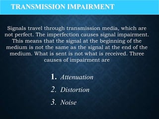 TRANSMISSION IMPAIRMENT
Signals travel through transmission media, which are
not perfect. The imperfection causes signal impairment.
This means that the signal at the beginning of the
medium is not the same as the signal at the end of the
medium. What is sent is not what is received. Three
causes of impairment are
1. Attenuation
2. Distortion
3. Noise
 
