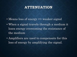 ATTENUATION
• Means loss of energy => weaker signal
• When a signal travels through a medium it
loses energy overcoming the resistance of
the medium
• Amplifiers are used to compensate for this
loss of energy by amplifying the signal.
 