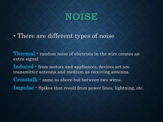 NOISE
• There are different types of noise
Thermal - random noise of electrons in the wire creates an
extra signal
Induced - from motors and appliances, devices act are
transmitter antenna and medium as receiving antenna.
Crosstalk - same as above but between two wires.
Impulse - Spikes that result from power lines, lightning, etc.
 