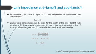 Line Impedance at d=lamb/2 and at d=lamb./4
 At half-wave point, Zline is equal to ZL and independent of transmission line
characteristics
 Quarter-wave transformation can be used for the length of the line ( lamb/4) with
impedance Z1 (quarter-wave transformer) to match the input transmission line of
Impedance Z0 to the given load ZL. Here reflaction co-efficient is zero therefore
 
