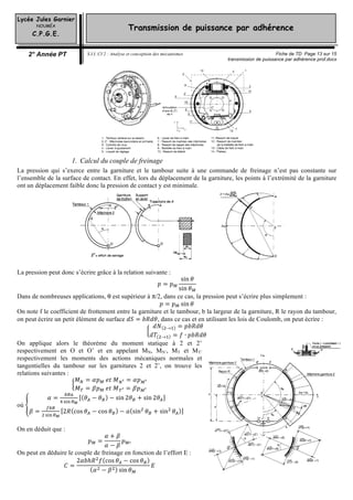 Lycée Jules Garnier
NOUMÉA
C.P.G.E.
2° Année PT S.I.I. CI 2 : Analyse et conception des mécanismes Fiche de TD Page 13 sur 15
transmission de puissance par adhérence prof.docx
Transmission de puissance par adhérence
1. Calcul du couple de freinage
La pression qui s’exerce entre la garniture et le tambour suite à une commande de freinage n’est pas constante sur
l’ensemble de la surface de contact. En effet, lors du déplacement de la garniture, les points à l’extrémité de la garniture
ont un déplacement faible donc la pression de contact y est minimale.
La pression peut donc s’écrire grâce à la relation suivante :
𝑝𝑝 = 𝑝𝑝
sin 𝜃𝜃
sin 𝜃𝜃
Dans de nombreuses applications, θ est supérieur à π/2, dans ce cas, la pression peut s’écrire plus simplement :
𝑝𝑝 = 𝑝𝑝 sin 𝜃𝜃
On note f le coefficient de frottement entre la garniture et le tambour, b la largeur de la garniture, R le rayon du tambour,
on peut écrire un petit élément de surface 𝑑𝑑𝑑𝑑 = 𝑏𝑏𝑏𝑏𝑏𝑏𝑏𝑏, dans ce cas et en utilisant les lois de Coulomb, on peut écrire :
𝑑𝑑𝑁𝑁 → = 𝑝𝑝𝑝𝑝𝑝𝑝𝑝𝑝𝑝𝑝
𝑑𝑑𝑇𝑇 → = 𝑓𝑓 ∙ 𝑝𝑝𝑝𝑝𝑝𝑝𝑝𝑝𝑝𝑝
On applique alors le théorème du moment statique à 2 et 2’
respectivement en O et O’ et en appelant MN, MN’, MT et MT’
respectivement les moments des actions mécaniques normales et
tangentielles du tambour sur les garnitures 2 et 2’, on trouve les
relations suivantes :
𝑀𝑀 = 𝛼𝛼𝑝𝑝   𝑒𝑒𝑒𝑒  𝑀𝑀 = 𝛼𝛼𝑝𝑝
𝑀𝑀 = 𝛽𝛽𝑝𝑝   𝑒𝑒𝑒𝑒  𝑀𝑀 = 𝛽𝛽𝑝𝑝
où
𝛼𝛼 = 𝜃𝜃 − 𝜃𝜃 − sin 2𝜃𝜃 + sin 2𝜃𝜃
𝛽𝛽 = 2𝑅𝑅 cos 𝜃𝜃 − cos 𝜃𝜃 − 𝑎𝑎 sin 𝜃𝜃 + sin 𝜃𝜃
On en déduit que :
𝑝𝑝 =
𝛼𝛼 + 𝛽𝛽
𝛼𝛼 − 𝛽𝛽
𝑝𝑝
On peut en déduire le couple de freinage en fonction de l’effort E :
𝐶𝐶 =
2𝛼𝛼𝛼𝛼ℎ𝑅𝑅 𝑓𝑓 cos 𝜃𝜃 − cos 𝜃𝜃
𝛼𝛼 − 𝛽𝛽 sin 𝜃𝜃
𝐸𝐸
 