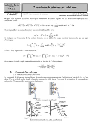 Lycée Jules Garnier
NOUMÉA
C.P.G.E.
2° Année PT S.I.I. CI 2 : Analyse et conception des mécanismes Fiche de TD Page 5 sur 15
transmission de puissance par adhérence prof.docxtransmission de puissance par adhérence prof.docx
Transmission de puissance par adhérence
On peut alors exprimer les actions mécaniques élémentaires de contact à partir des lois de Coulomb appliquées aux
frottements solides :
𝑑𝑑𝐹𝐹 → = 𝑑𝑑𝑁𝑁 → + 𝑑𝑑𝑇𝑇 →   𝑒𝑒𝑒𝑒  𝑑𝑑𝑑𝑑 = 𝑝𝑝 ∙ 𝑑𝑑𝑑𝑑 = 𝑝𝑝 ∙
𝑟𝑟
sin 𝛼𝛼
∙ 𝑑𝑑𝑑𝑑𝑑𝑑𝑑𝑑 ⇒ 𝑑𝑑𝑑𝑑 = 𝑓𝑓 ∙ 𝑑𝑑𝑑𝑑
On peut en déduire le couple élémentaire transmissible à l’équilibre strict :
𝑑𝑑𝑑𝑑 = 𝑟𝑟 ∙ 𝑑𝑑𝑑𝑑 = 𝑓𝑓 ∙ 𝑝𝑝 ∙
𝑟𝑟
sin 𝛼𝛼
∙ 𝑑𝑑𝑑𝑑𝑑𝑑𝑑𝑑
En intégrant sur l’ensemble de la surface frottante, on en déduit le couple maximal transmissible par ce type
d’embrayage :
𝐶𝐶 = 𝑓𝑓 ∙ 𝑝𝑝 ∙
𝑟𝑟
sin 𝛼𝛼
∙ 𝑑𝑑𝑑𝑑𝑑𝑑𝑑𝑑 =
2𝜋𝜋
3
𝑓𝑓 ∙ 𝑝𝑝 ∙
𝑟𝑟 − 𝑟𝑟
sin 𝛼𝛼
Il reste à relier la pression à l’effort presseur N :
𝑁𝑁 = 𝑑𝑑𝑑𝑑 ∙ sin 𝛼𝛼 = 𝑝𝑝𝑝𝑝𝑝𝑝 ∙ sin 𝛼𝛼 =   𝑝𝑝 ∙ 𝜋𝜋 𝑟𝑟 − 𝑟𝑟
On peut donc écrire le couple maximal transmissible en fonction de l’effort presseur :
𝐶𝐶 =
2𝑁𝑁
3 sin 𝛼𝛼
𝑓𝑓 ∙
𝑟𝑟 − 𝑟𝑟
𝑟𝑟 − 𝑟𝑟
D. Commande d’un embrayage
1. Commande mécanique par câble
La commande de débrayage peut s’effectuer de manière purement mécanique par l’utilisation de bras de levier et d’un
câble. C’est la méthode la plus simple et la moins couteuse. Le câble tire sur l’extrémité de la fourchette de commande, ce
qui entraine l’écrasement des ressorts ou du diaphragme.
Position embrayée et débrayée
Système de commande par câble (doc Renault)
 