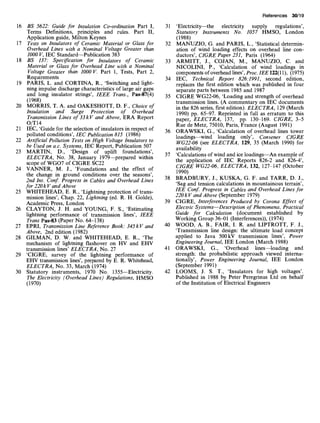 16 BS 5622: Guide for Insulation Co-ordination Part I,
Terms Definitions, principles and rules. Part II,
Application guide, Milton Keynes
17 Tests on Insulators of Ceramic Material or Glass for
Overhead Lines with a Nominal Voltage Greater than
1000 V, IEC Standard--Publication 383
18 BS 137: Specification for Insulators of Ceramic
Material or Glass for Overhead Line with a Nominal
Voltage Greater than 1000V. Part 1, Tests, Part 2,
Requirements
19 PARIS, L. and CORTINA, R., 'Switching and light-
ning impulse discharge characteristics of large air gaps
and long insulator strings', 1EEE Trans., Pas-87(4)
(1968)
20 MORRIS, T. A. and OAKESHOTT, D. F., Choice of
Insulation and Surge Protection of Overhead
Transmission Lines of 33 kV and Above, ERA Report
O/T14
21 IEC, 'Guide for the selection of insulators in respect of
polluted conditions', IEC Publication 815 (1986)
22 Artificial Pollution Tests on High Voltage Insulators to
be Usedon a.c. Systems, IEC Report, Publication 507
23 MARTIN, D., 'Design of uplift foundations',
ELECTRA, No. 38, January 1979--prepared within
scope of WGO7 of CIGRE SC22
24 VANNER, M. J., 'Foundations and the effect of
the change in ground conditions over the seasons',
2nd lnt. Conf. Progress in Cables and Overhead Lines
for 220k V and Above
WHITEHEAD, E. R., 'Lightning protection of trans-
mission lines', Chap. 22, Lightning (ed. R. H. Golde),
Academic Press, London
CLAYTON, J. H. and YOUNG, F. S., 'Estimating
lightning performance of transmission lines', 1EEE
Trans Pas-$3 (Paper No. 64-138)
EPRI, Transmission Line Reference Book: 345kV and
Above, 2nd edition (1982)
GILMAN, D. W. and WHITEHEAD, E. R., 'The
mechanism of lightning flashover on HV and EHV
transmission lines' ELECTRA, No. 27
'CIGRE, survey of the lightning performance of
EHV transmission lines', prepared by E. R. Whitehead,
ELECTRA, No. 33, March (1974)
30 Statutory instruments, 1970 No. 1355--Electricity.
The Electricity (Overhead Lines) Regulations, HMSO
(1970)
25
26
27
28
29
References 30/19
31 'Electricity--the electricity supply regulations',
Statutory Instruments No. 1057 HMSO, London
(1988)
32 MANUZIO, G. and PARIS, L., 'Statistical determin-
ation of wind loading effects on overhead line con-
ductors', CIGRE Paper 231, Paris (1964)
33 ARMITT, J., COJAN, M., MANUZIO, C. and
NICOLINI, P., 'Calculation of wind loadings in
components of overhead lines', Proc. lEE 122(11), (1975)
34 IEC, Technical Report 826:1991, second edition,
replaces the first edition which was published in four
separate parts between 1985 and 1987
35 CIGRE WG22-06, 'Loading and strength of overhead
transmission lines. (A commentary on IEC documents
in the 826 series, first edition). ELECTRA, 129 (March
1990) pp. 65-97. Reprinted in full as erratum to this
paper, ELECTRA, 137, pp. 130-169. CIGRE, 3-5
Rue de Metz, 75010, Paris, France (August 1991)
36 ORAWSKI, G., 'Calculation of overhead lines tower
loadings--wind loading only', Convener CIGRE
WG22-06 (see ELECTRA, 129, 35 (March 1990) for
availability
37 'Calculations of wind and ice loadings--An example of
the application of IEC Reports 826-2 and 826-4',
CIGRE WG22-06, ELECTRA, 132, 127-147 (October
1990)
38 BRADBURY, J., KUSKA, G. F. and TARR, D. J.,
'Sag and tension calculations in mountainous terrain',
lEE Conf. Progress in Cables and Overhead Lines for
220 kV and Above (September 1979)
39 CIGRE, Interferences Produced by Corona Effect of
Electric Systems--Description of Phenomena, Practical
Guide for Calculation (document established by
Working Group 36-01 (Interferences)), (1974)
40 WOOD, A. B., FAIR, I. R. and LIPTROTT, F. J.,
'Transmission line design: the ultimate load concept
applied to Java 500kV transmission lines', Power
Engineering Journal, lEE London (March 1988)
41 ORAWSKI, G., 'Overhead lines--loading and
strength: the probabilistic approach viewed interna-
tionally', Power Engineering Journal, lEE London
(September 1991)
42 LOOMS, J. S. T., 'Insulators for high voltages'.
Published in 1988 by Peter Peregrinus Ltd on behalf
of the Institution of Electrical Engineers
 