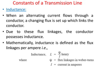 Constants of a Transmission Line
• Inductance:
• When an alternating current flows through a
conductor, a changing flux is set up which links the
conductor.
• Due to these flux linkages, the conductor
possesses inductance.
• Mathematically, inductance is defined as the flux
linkages per ampere i.e.,
 