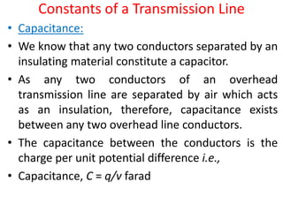 Constants of a Transmission Line
• Capacitance:
• We know that any two conductors separated by an
insulating material constitute a capacitor.
• As any two conductors of an overhead
transmission line are separated by air which acts
as an insulation, therefore, capacitance exists
between any two overhead line conductors.
• The capacitance between the conductors is the
charge per unit potential difference i.e.,
• Capacitance, C = q/v farad
 
