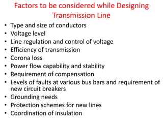 Factors to be considered while Designing
Transmission Line
• Type and size of conductors
• Voltage level
• Line regulation and control of voltage
• Efficiency of transmission
• Corona loss
• Power flow capability and stability
• Requirement of compensation
• Levels of faults at various bus bars and requirement of
new circuit breakers
• Grounding needs
• Protection schemes for new lines
• Coordination of insulation
 