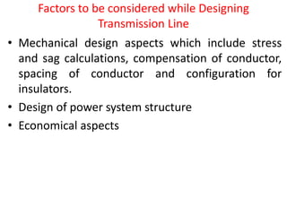 Factors to be considered while Designing
Transmission Line
• Mechanical design aspects which include stress
and sag calculations, compensation of conductor,
spacing of conductor and configuration for
insulators.
• Design of power system structure
• Economical aspects
 