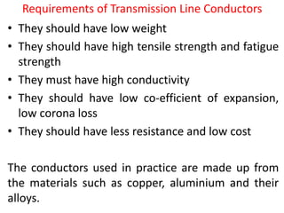 Requirements of Transmission Line Conductors
• They should have low weight
• They should have high tensile strength and fatigue
strength
• They must have high conductivity
• They should have low co-efficient of expansion,
low corona loss
• They should have less resistance and low cost
The conductors used in practice are made up from
the materials such as copper, aluminium and their
alloys.
 