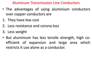 Aluminum Transmission Line Conductors
• The advantages of using aluminium conductors
over copper conductors are
1. They have low cost
2. Less resistance and corona loss
3. Less weight
• But aluminium has less tensile strength, high co-
efficient of expansion and large area which
restricts it use alone as a conductor.
 