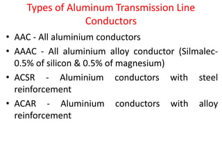 Types of Aluminum Transmission Line
Conductors
• AAC - All aluminium conductors
• AAAC - All aluminium alloy conductor (Silmalec-
0.5% of silicon & 0.5% of magnesium)
• ACSR - Aluminium conductors with steel
reinforcement
• ACAR - Aluminium conductors with alloy
reinforcement
 