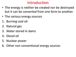 Introduction
• The energy is neither be created nor be destroyed
but it can be converted from one form to another.
• The various energy sources
1. Burning coal oil
2. Natural gas
3. Water stored in dams
4. Diesel oil
5. Nuclear power
6. Other non conventional energy sources
 