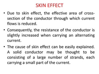 SKIN EFFECT
• Due to skin effect, the effective area of cross-
section of the conductor through which current
flows is reduced.
• Consequently, the resistance of the conductor is
slightly increased when carrying an alternating
current.
• The cause of skin effect can be easily explained.
A solid conductor may be thought to be
consisting of a large number of strands, each
carrying a small part of the current.
 
