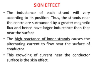 SKIN EFFECT
• The inductance of each strand will vary
according to its position. Thus, the strands near
the centre are surrounded by a greater magnetic
flux and hence have larger inductance than that
near the surface.
• The high reactance of inner strands causes the
alternating current to flow near the surface of
conductor.
• This crowding of current near the conductor
surface is the skin effect.
 