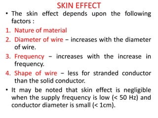 SKIN EFFECT
• The skin effect depends upon the following
factors :
1. Nature of material
2. Diameter of wire − increases with the diameter
of wire.
3. Frequency − increases with the increase in
frequency.
4. Shape of wire − less for stranded conductor
than the solid conductor.
• It may be noted that skin effect is negligible
when the supply frequency is low (< 50 Hz) and
conductor diameter is small (< 1cm).
 