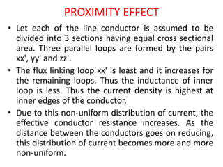 PROXIMITY EFFECT
• Let each of the line conductor is assumed to be
divided into 3 sections having equal cross sectional
area. Three parallel loops are formed by the pairs
xx', yy' and zz'.
• The flux linking loop xx' is least and it increases for
the remaining loops. Thus the inductance of inner
loop is less. Thus the current density is highest at
inner edges of the conductor.
• Due to this non-uniform distribution of current, the
effective conductor resistance increases. As the
distance between the conductors goes on reducing,
this distribution of current becomes more and more
non-uniform.
 