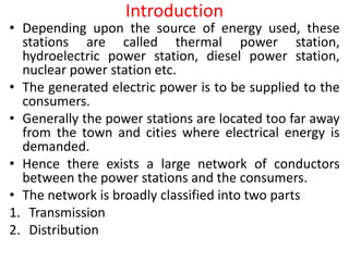 Introduction
• Depending upon the source of energy used, these
stations are called thermal power station,
hydroelectric power station, diesel power station,
nuclear power station etc.
• The generated electric power is to be supplied to the
consumers.
• Generally the power stations are located too far away
from the town and cities where electrical energy is
demanded.
• Hence there exists a large network of conductors
between the power stations and the consumers.
• The network is broadly classified into two parts
1. Transmission
2. Distribution
 