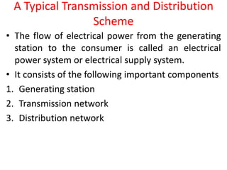 A Typical Transmission and Distribution
Scheme
• The flow of electrical power from the generating
station to the consumer is called an electrical
power system or electrical supply system.
• It consists of the following important components
1. Generating station
2. Transmission network
3. Distribution network
 