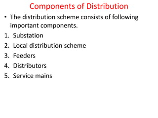 Components of Distribution
• The distribution scheme consists of following
important components.
1. Substation
2. Local distribution scheme
3. Feeders
4. Distributors
5. Service mains
 