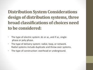 Distribution System Considerations
design of distribution systems, three
broad classifications of choices need
to be considered:
• The type of electric system: dc or ac, and if ac, single-
phase or poly phase.
• The type of delivery system: radial, loop, or network.
Radial systems include duplicate and throw over systems.
• The type of construction: overhead or underground.
 