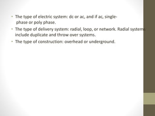 • The type of electric system: dc or ac, and if ac, single-
phase or poly phase.
• The type of delivery system: radial, loop, or network. Radial systems
include duplicate and throw over systems.
• The type of construction: overhead or underground.
 