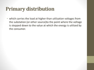 Primary distribution
• which carries the load at higher than utilization voltages from
the substation (or other source)to the point where the voltage
is stepped down to the value at which the energy is utilized by
the consumer.
 