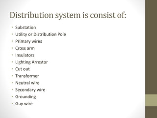 Distribution system is consist of:
• Substation
• Utility or Distribution Pole
• Primary wires
• Cross arm
• Insulators
• Lighting Arrestor
• Cut out
• Transformer
• Neutral wire
• Secondary wire
• Grounding
• Guy wire
 