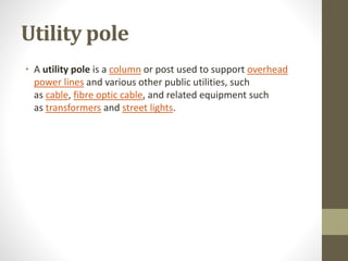 Utility pole
• A utility pole is a column or post used to support overhead
power lines and various other public utilities, such
as cable, fibre optic cable, and related equipment such
as transformers and street lights.
 