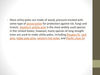 • Most utility poles are made of wood, pressure-treated with
some type of preservative for protection against rot, fungi and
insects. Southern yellow pine is the most widely used species
in the United States; however, many species of long straight
trees are used to make utility poles, including Douglas-fir, Jack
pine, lodge pole pine, western red cedar, and Pacific silver fir.
 