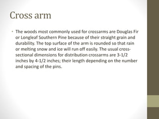 Cross arm
• The woods most commonly used for crossarms are Douglas Fir
or Longleaf Southern Pine because of their straight grain and
durability. The top surface of the arm is rounded so that rain
or melting snow and ice will run off easily. The usual cross-
sectional dimensions for distribution crossarms are 3-1/2
inches by 4-1/2 inches; their length depending on the number
and spacing of the pins.
 