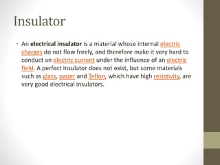 Insulator
• An electrical insulator is a material whose internal electric
charges do not flow freely, and therefore make it very hard to
conduct an electric current under the influence of an electric
field. A perfect insulator does not exist, but some materials
such as glass, paper and Teflon, which have high resistivity, are
very good electrical insulators.
 