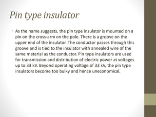 Pin type insulator
• As the name suggests, the pin type insulator is mounted on a
pin on the cross-arm on the pole. There is a groove on the
upper end of the insulator. The conductor passes through this
groove and is tied to the insulator with annealed wire of the
same material as the conductor. Pin type insulators are used
for transmission and distribution of electric power at voltages
up to 33 kV. Beyond operating voltage of 33 kV, the pin type
insulators become too bulky and hence uneconomical.
 