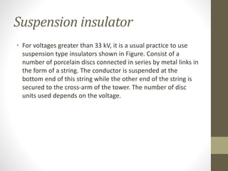 Suspension insulator
• For voltages greater than 33 kV, it is a usual practice to use
suspension type insulators shown in Figure. Consist of a
number of porcelain discs connected in series by metal links in
the form of a string. The conductor is suspended at the
bottom end of this string while the other end of the string is
secured to the cross-arm of the tower. The number of disc
units used depends on the voltage.
 