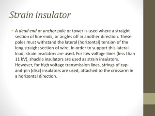 Strain insulator
• A dead end or anchor pole or tower is used where a straight
section of line ends, or angles off in another direction. These
poles must withstand the lateral (horizontal) tension of the
long straight section of wire. In order to support this lateral
load, strain insulators are used. For low voltage lines (less than
11 kV), shackle insulators are used as strain insulators.
However, for high voltage transmission lines, strings of cap-
and-pin (disc) insulators are used, attached to the crossarm in
a horizontal direction.
 
