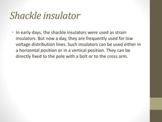 Shackle insulator
• In early days, the shackle insulators were used as strain
insulators. But now a day, they are frequently used for low
voltage distribution lines. Such insulators can be used either in
a horizontal position or in a vertical position. They can be
directly fixed to the pole with a bolt or to the cross arm.
 