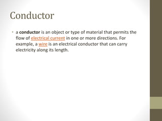 Conductor
• a conductor is an object or type of material that permits the
flow of electrical current in one or more directions. For
example, a wire is an electrical conductor that can carry
electricity along its length.
 