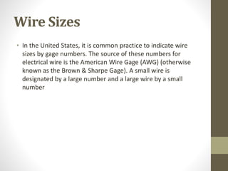 Wire Sizes
• In the United States, it is common practice to indicate wire
sizes by gage numbers. The source of these numbers for
electrical wire is the American Wire Gage (AWG) (otherwise
known as the Brown & Sharpe Gage). A small wire is
designated by a large number and a large wire by a small
number
 