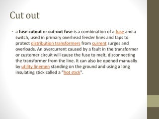 Cut out
• a fuse cutout or cut-out fuse is a combination of a fuse and a
switch, used in primary overhead feeder lines and taps to
protect distribution transformers from current surges and
overloads. An overcurrent caused by a fault in the transformer
or customer circuit will cause the fuse to melt, disconnecting
the transformer from the line. It can also be opened manually
by utility linemen standing on the ground and using a long
insulating stick called a "hot stick".
 