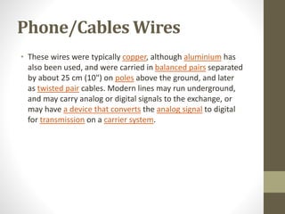 Phone/Cables Wires
• These wires were typically copper, although aluminium has
also been used, and were carried in balanced pairs separated
by about 25 cm (10") on poles above the ground, and later
as twisted pair cables. Modern lines may run underground,
and may carry analog or digital signals to the exchange, or
may have a device that converts the analog signal to digital
for transmission on a carrier system.
 