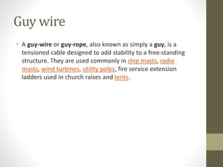 Guy wire
• A guy-wire or guy-rope, also known as simply a guy, is a
tensioned cable designed to add stability to a free-standing
structure. They are used commonly in ship masts, radio
masts, wind turbines, utility poles, fire service extension
ladders used in church raises and tents.
 
