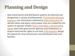 Planning and Design
• New transmission and distribution systems are planned and
designed by a variety of professionals. Transmission planning
engineers use information collected by utility forecasters to
identify when and where more power lines are needed for the
system to operate reliably. Siting, land rights, and permitting
agents work with government agencies and landowners to
acquire land and the rights to use land. CAD designers design
the layouts for new transmission and distribution lines and
facilities.
 
