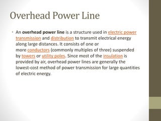 Overhead Power Line
• An overhead power line is a structure used in electric power
transmission and distribution to transmit electrical energy
along large distances. It consists of one or
more conductors (commonly multiples of three) suspended
by towers or utility poles. Since most of the insulation is
provided by air, overhead power lines are generally the
lowest-cost method of power transmission for large quantities
of electric energy.
 